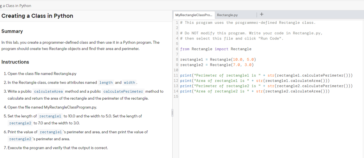 ga Class in Python
Creating a Class in Python
MyRectangleClassPro.
Rectangle.py
1 # This program uses the programmer-defined Rectangle class.
2
Summary
3 # Do NOT modify this program. Write your code in Rectangle.py,
4 # then select this file and click "Run Code".
In this lab, you create a programmer-defined class and then use it in a Python program. The
5
program should create two Rectangle objects and find their area and perimeter.
6 from Rectangle import Rectangle
7
8 rectanglel = Rectangle(10.0, 5.0)
9 rectangle2 = Rectangle(7.0, 3.0)
Instructions
10
1. Open the class file named Rectangle.py
11 print("Perimeter of rectanglel is " + str(rectanglel.calculatePerimeter()))
12 print("Area of rectanglel is " + str(rectanglel.calculateArea()))
13 print("Perimeter of rectangle2 is " + str(rectangle2.calculatePerimeter()))
14 print("Area of rectangle2 is " + str(rectangle2.calculateArea()))
2. In the Rectangle class, create two attributes named length and width .
3. Write a public calculateArea method and a public calculatePerimeter method to
15
calculate and return the area of the rectangle and the perimeter of the rectangle.
4. Open the file named MyRectangleClassProgram.py.
5. Set the length of rectanglel to 10.0 and the width to 5.0. Set the length of
rectangle2 to 7.0 and the width to 3.0.
6. Print the value of rectanglel's perimeter and area, and then print the value of
rectangle2 's perimeter and area.
7. Execute the program and verify that the output is correct.
