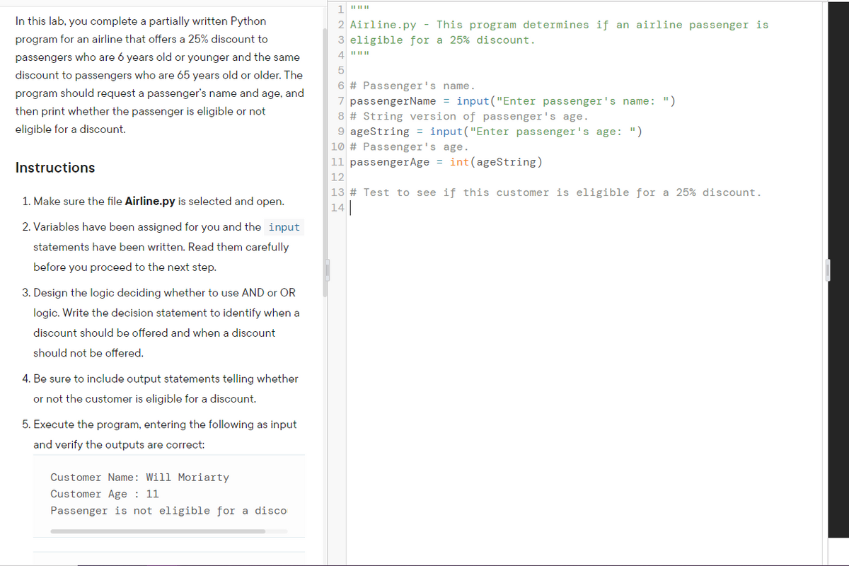 In this lab, you complete a partially written Python
2 Airline.py - This program determines if an airline passenger is
program for an airline that offers a 25% discount to
3 eligible for a 25% discount.
passengers who are 6 years old or younger and the same
5
discount to passengers who are 65 years old or older. The
6 # Passenger's name.
7 passengerName = input("Enter passenger's name: ")
8 # String version of passenger's age.
9 ageString = input("Enter passenger's age: ")
program should request a passenger's name and age, and
then print whether the passenger is eligible or not
eligible for a discount.
10 # Passenger's age.
11 passengerAge = int(ageString)
Instructions
12
13 # Test to see if this customer is eligible for a 25% discount.
14
1. Make sure the file Airline.py is selected and open.
2. Variables have been assigned for you and the input
statements have been written. Read them carefully
before you proceed to the next step.
3. Design the logic deciding whether to use AND or OR
logic. Write the decision statement to identify when a
discount should be offered and when a discount
should not be offered.
4. Be sure to include output statements telling whether
or not the customer is eligible for a discount.
5. Execute the program, entering the following as input
and verify the outputs are correct:
Customer Name: Will Moriarty
Customer Age : 11
Passenger is not eligible for a disco
