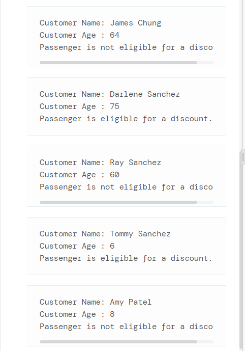 Customer Name: James Chung
Customer Age : 64
Passenger is not eligible for a disco
Customer Name: Darlene Sanchez
Customer Age : 75
Passenger is eligible for a discount.
Customer Name: Ray Sanchez
Customer Age : 60
Passenger is not eligible for a disco
Customer Name: Tommy Sanchez
Customer Age : 6
Passenger is eligible for a discount.
Customer Name: Amy Patel
Customer Age : 8
Passenger is not eligible for a disco
