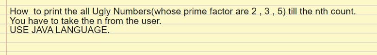 How to print the all Ugly Numbers (whose prime factor are 2, 3, 5) till the nth count.
You have to take the n from the user.
USE JAVA LANGUAGE.