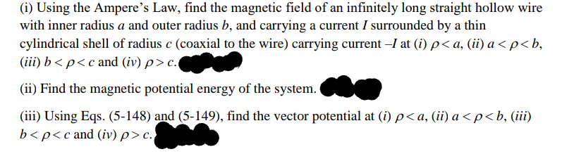 (i) Using the Ampere's Law, find the magnetic field of an infinitely long straight hollow wire
with inner radius a and outer radius b, and carrying a current I surrounded by a thin
cylindrical shell of radius c (coaxial to the wire) carrying current –I at (i) p< a, (ii) a < p<b,
(iii) b < p<c and (iv) p> c.
(ii) Find the magnetic potential energy of the system.
(iii) Using Eqs. (5-148) and (5-149), find the vector potential at (i) p< a, (ii) a < p< b, (iii)
b<p<c and (iv) p> c.
