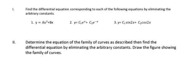 Find the differential equation corresponding to each of the following equations by eliminating the
arbitrary constants.
1.
1. y = Ax²+Bx
2. y= Ce*+ Cze*
3. y= C, sin2x+ Czcos2x
Determine the equation of the family of curves as described then find the
differential equation by eliminating the arbitrary constants. Draw the figure showing
the family of curves.
II.
