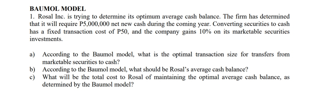 BAUMOL MODEL
1. Rosal Inc. is trying to determine its optimum average cash balance. The firm has determined
that it will require P5,000,000 net new cash during the coming year. Converting securities to cash
has a fixed transaction cost of P50, and the company gains 10% on its marketable securities
investments.
a) According to the Baumol model, what is the optimal transaction size for transfers from
marketable securities to cash?
b) According to the Baumol model, what should be Rosal's average cash balance?
c)
What will be the total cost to Rosal of maintaining the optimal average cash balance, as
determined by the Baumol model?
