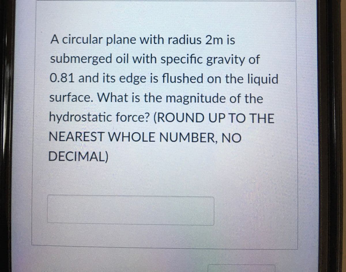 A circular plane with radius 2m is
submerged oil with specific gravity of
0.81 and its edge is flushed on the liquid
surface. What is the magnitude of the
hydrostatic force? (ROUND UP TO THE
NEAREST WHOLE NUMBER, NO
DECIMAL)