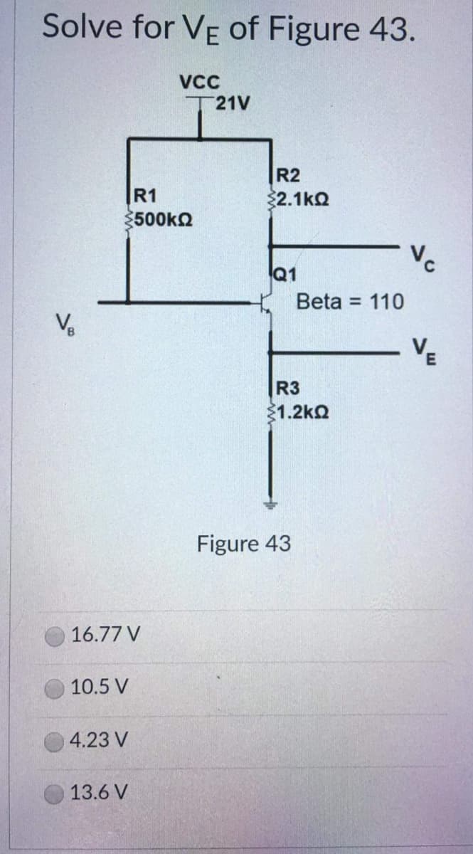 Solve for VE of Figure 43.
VCC
21V
V₂
R1
500ΚΩ
16.77 V
10.5 V
4.23 V
13.6 V
R2
$2.1kQ
Q1
Beta = 110
R3
31.2ΚΩ
Figure 43
Vc
VE