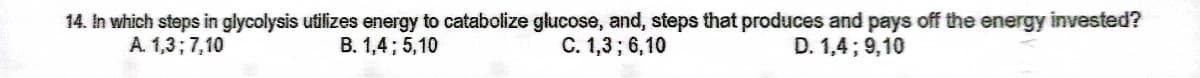 14. In which steps in glycolysis utilizes energy to catabolize glucose, and, steps that produces and pays off the energy invested?
C. 1,3; 6,10
A. 1,3; 7,10
B. 1,4; 5,10
D. 1,4; 9,10
