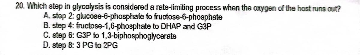 20. Which step in glycolysis is considered a rate-limiting process when the oxygen of the host runs out?
A. step 2: glucose-6-phosphate to fructose-6-phosphate
B. step 4: fructose-1,6-phosphate to DHAP and G3P
C. step 6: G3P to 1,3-biphosphoglycerate
D. step 8: 3 PG to 2PG
