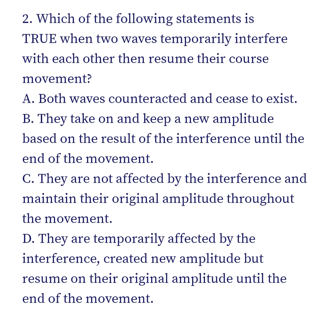 2. Which of the following statements is
TRUE when two waves temporarily interfere
with each other then resume their course
movement?
A. Both waves counteracted and cease to exist.
B. They take on and keep a new amplitude
based on the result of the interference until the
end of the movement.
C. They are not affected by the interference and
maintain their original amplitude throughout
the movement.
D. They are temporarily affected by the
interference, created new amplitude but
resume on their original amplitude until the
end of the movement.
