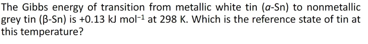 The Gibbs energy of transition from metallic white tin (a-Sn) to nonmetallic
grey tin (ß-Sn) is +0.13 kJ mol−¹ at 298 K. Which is the reference state of tin at
this temperature?