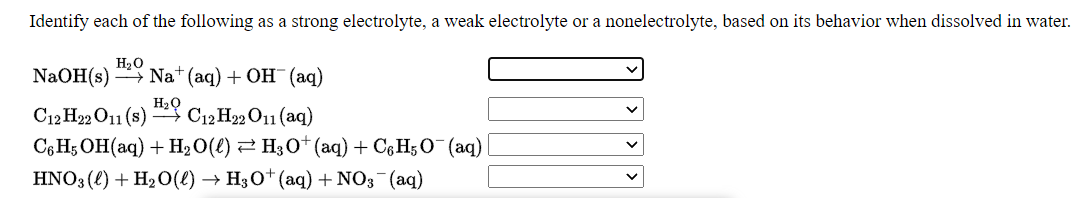 Identify each of the following as a strong electrolyte, a weak electrolyte or a nonelectrolyte, based on its behavior when dissolved in water.
H20
NaOH (s) — Nat (аq) + ОН (аq)
C12 H22 O11 (s) C12 H22 O11 (aq)
C6 H; OH(aq) + H2O(e) 2 H30+ (aq) + Cg H;O (aq)
HNO3 (l) + H2O() → H3O†(aq) + NO3¯(aq)
