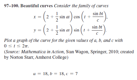 97–100. Beautiful curves Consider the family of curves
1- (2 in a) on (1 ).
- (2 +
sin bt
sin ai ) cos ( t +
1
sin at) sin ( t +
sin bt
y
Plot a graph of the curve for the given values of a, b, and c with
0sts 27.
(Source: Mathematica in Action, Stan Wagon, Springer, 2010; created
by Norton Starr, Amherst College)
u = 18, b = 18, c = 7
