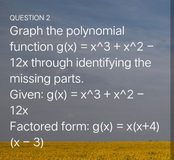 QUESTION 2
Graph the polynomial
function g(x) = x^3 + x^2 –
12x through identifying the
missing parts.
Given: g(x) = x^3+ x^2 -
12x
Factored form: g(x) = x(x+4)
(x - 3)
|
