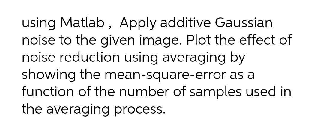 using Matlab , Apply additive Gaussian
noise to the given image. Plot the effect of
noise reduction using averaging by
showing the mean-square-error as a
function of the number of samples used in
the averaging process.
