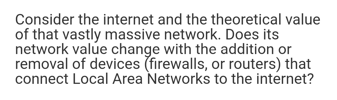 Consider the internet and the theoretical value
of that vastly massive network. Does its
network value change with the addition or
removal of devices (firewalls, or routers) that
connect Local Area Networks to the internet?
