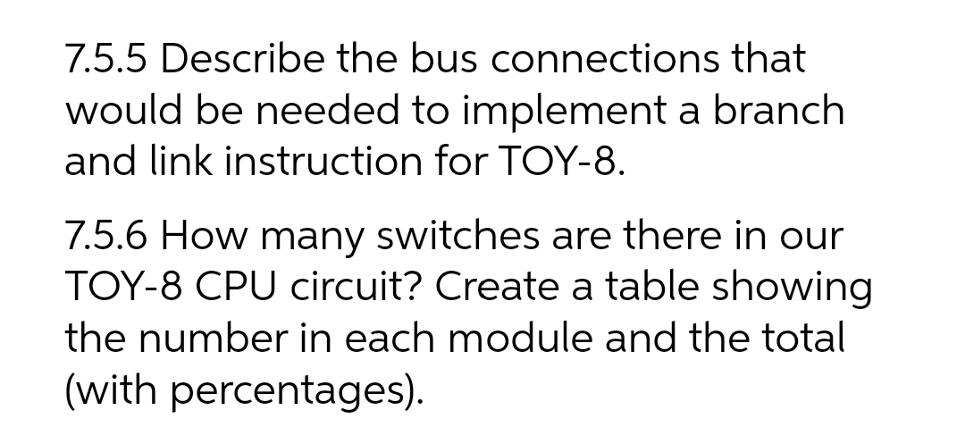 7.5.5 Describe the bus connections that
would be needed to implement a branch
and link instruction for TOY-8.
7.5.6 How many switches are there in our
TOY-8 CPU circuit? Create a table showing
the number in each module and the total
(with percentages).
