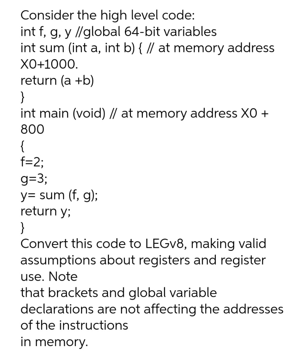 Consider the high level code:
int f, g, y //global 64-bit variables
int sum (int a, int b) { // at memory address
XO+1000.
return (a +b)
}
int main (void) // at memory address XO +
800
{
f=2;
g=3;
y= sum (f, g);
return y;
}
Convert this code to LEGV8, making valid
assumptions about registers and register
use. Note
that brackets and global variable
declarations are not affecting the addresses
of the instructions
in memory.
