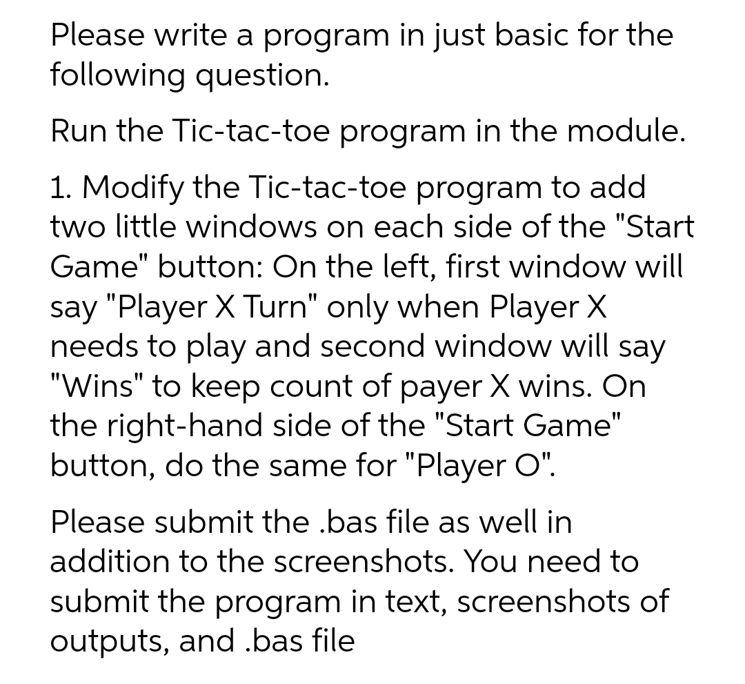 Please write a program in just basic for the
following question.
Run the Tic-tac-toe program in the module.
1. Modify the Tic-tac-toe program to add
two little windows on each side of the "Start
Game" button: On the left, first window will
say "Player X Turn" only when Player X
needs to play and second window will say
"Wins" to keep count of payer X wins. On
the right-hand side of the "Start Game"
button, do the same for "Player O".
Please submit the .bas file as well in
addition to the screenshots. You need to
submit the program in text, screenshots of
outputs, and .bas file
