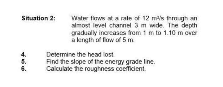 Situation 2:
Water flows at a rate of 12 m3/s through an
almost level channel 3 m wide. The depth
gradually increases from 1 m to 1.10 m over
a length of flow of 5 m.
4.
Determine the head lost.
5.
6.
Find the slope of the energy grade line.
Calculate the roughness coefficient.
