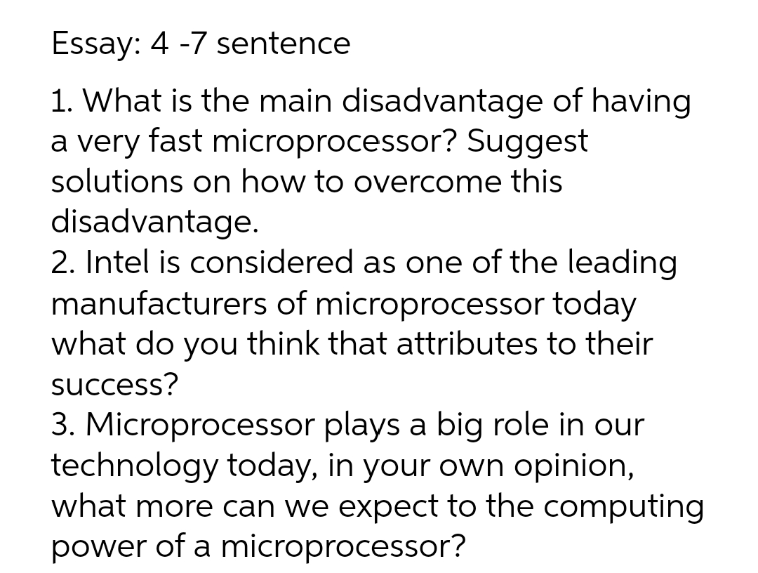 Essay: 4 -7 sentence
1. What is the main disadvantage of having
a very fast microprocessor? Suggest
solutions on how to overcome this
disadvantage.
2. Intel is considered as one of the leading
manufacturers of microprocessor today
what do you think that attributes to their
success?
3. Microprocessor plays a big role in our
technology today, in your own opinion,
what more can we expect to the computing
power of a microprocessor?
