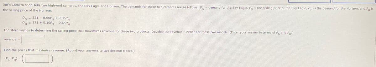 Jim's Camera shop sells two high-end cameras, the Sky Eagle and Horizon. The demands for these two cameras are as follows: D = demand for the Sky Eagle, Ps is the selling price of the Sky Eagle, DH is the demand for the Horizon, and PH is
the selling price of the Horizon.
DS
DH
=
=
H
221 -0.60PS +0.35PM
271+0.10Ps - 0.64PH
The store wishes to determine the selling price that maximizes revenue for these two products. Develop the revenue function for these two models. (Enter your answer in terms of Ps and PH.)
revenue =
Find the prices that maximize revenue. (Round your answers to two decimal places.)
(PS, PH)