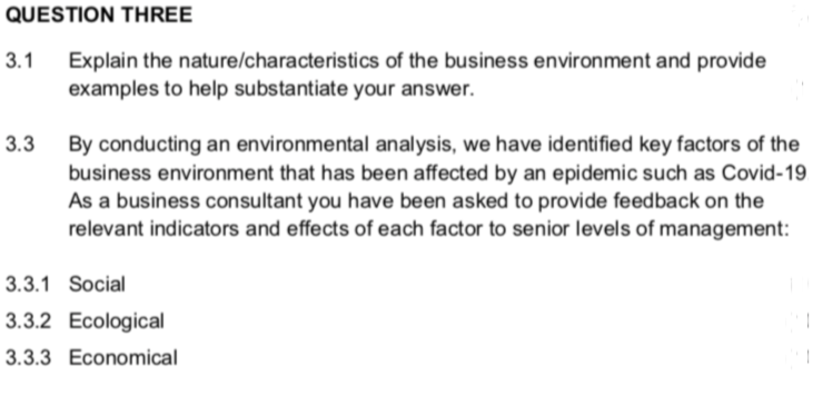 QUESTION THREE
Explain the nature/characteristics of the business environment and provide
examples to help substantiate your answer.
3.1
3.3
By conducting an environmental analysis, we have identified key factors of the
business environment that has been affected by an epidemic such as Covid-19
As a business consultant you have been asked to provide feedback on the
relevant indicators and effects of each factor to senior levels of management:
3.3.1 Social
3.3.2 Ecological
3.3.3 Economical
