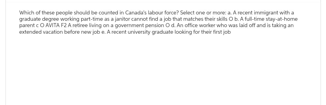 Which of these people should be counted in Canada's labour force? Select one or more: a. A recent immigrant with a
graduate degree working part-time as a janitor cannot find a job that matches their skills O b. A full-time stay-at-home
parent c O AVITA F2 A retiree living on a government pension O d. An office worker who was laid off and is taking an
extended vacation before new job e. A recent university graduate looking for their first job