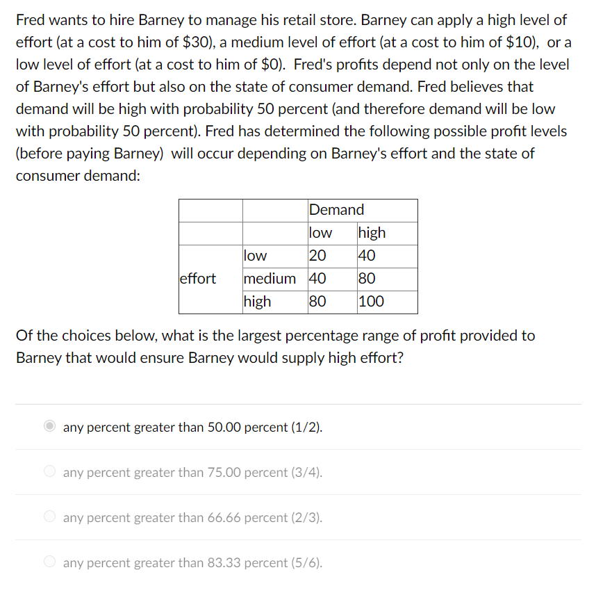 Fred wants to hire Barney to manage his retail store. Barney can apply a high level of
effort (at a cost to him of $30), a medium level of effort (at a cost to him of $10), or a
low level of effort (at a cost to him of $0). Fred's profits depend not only on the level
of Barney's effort but also on the state of consumer demand. Fred believes that
demand will be high with probability 50 percent (and therefore demand will be low
with probability 50 percent). Fred has determined the following possible profit levels
(before paying Barney) will occur depending on Barney's effort and the state of
consumer demand:
effort
Demand
low
low
20
medium 40
high 80
Of the choices below, what is the largest percentage range of profit provided to
Barney that would ensure Barney would supply high effort?
any percent greater than 50.00 percent (1/2).
any percent greater than 75.00 percent (3/4).
any percent greater than 66.66 percent (2/3).
high
40
80
100
any percent greater than 83.33 percent (5/6).