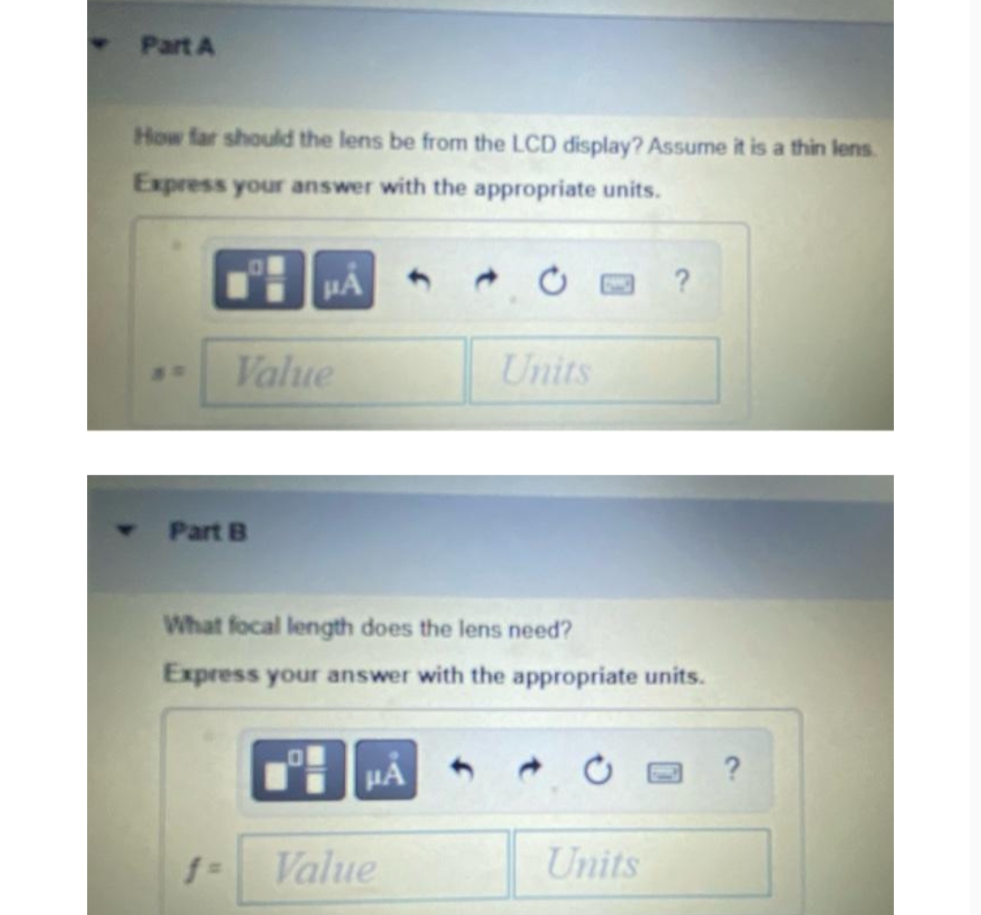 Part A
How far should the lens be from the LCD display? Assume it is a thin lens.
Express your answer with the appropriate units.
Part B
103
f=
PA
Value
What focal length does the lens need?
Express your answer with the appropriate units.
μA
Units
Value
?
Units