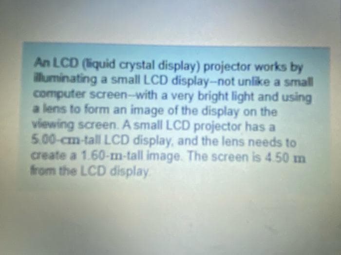 An LCD (liquid crystal display) projector works by
illuminating a small LCD display-not unlike a small
computer screen-with a very bright light and using
a lens to form an image of the display on the
viewing screen. A small LCD projector has a
5.00-cm-tall LCD display, and the lens needs to
create a 1.60-m-tall image. The screen is 4.50 m
from the LCD display