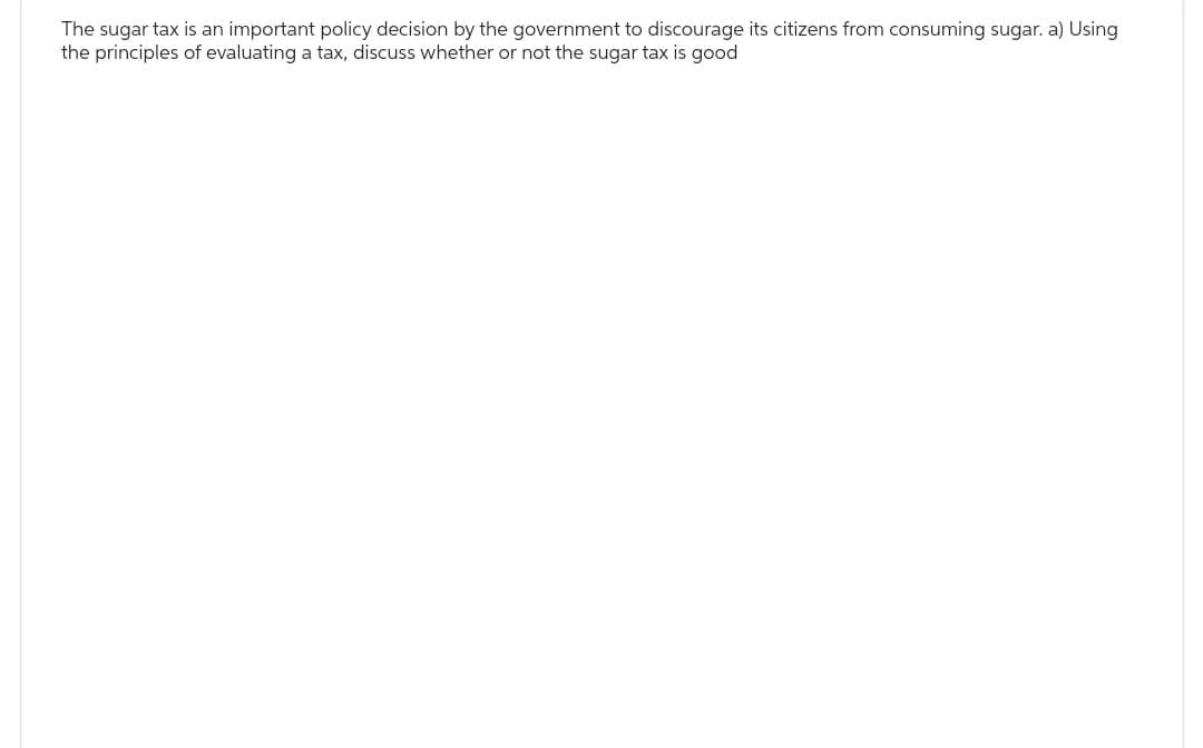 The sugar tax is an important policy decision by the government to discourage its citizens from consuming sugar. a) Using
the principles of evaluating a tax, discuss whether or not the sugar tax is good