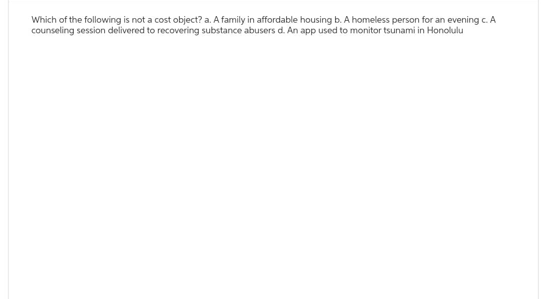 Which of the following is not a cost object? a. A family in affordable housing b. A homeless person for an evening c. A
counseling session delivered to recovering substance abusers d. An app used to monitor tsunami in Honolulu