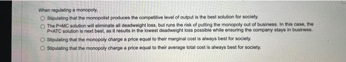 When regulating a monopoly,
O Stipulating that the monopolist produces the competitive level of output is the best solution for society.
O The PMC solution will eliminate all deadweight loss, but runs the risk of putting the monopoly out of business. In this case, the
P-ATC solution is next best, as it results in the lowest deadweight loss possible while ensuring the company stays in business.
O Stipulating that the monopoly charge a price equal to their marginal cost is always best for society.
O Stipulating that the monopoly charge a price equal to their average total cost is always best for society.