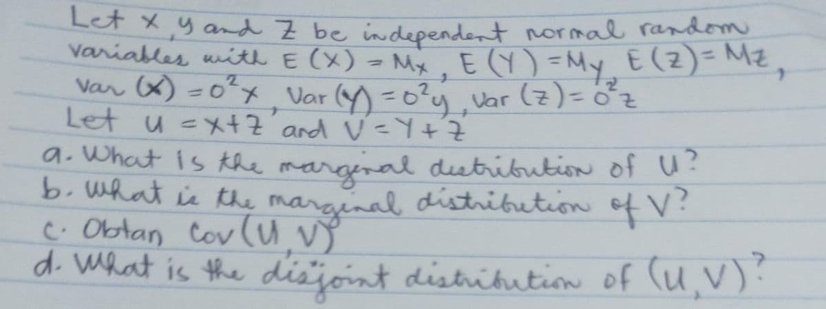 Let X Y and Z be independent normal random
variables with E (X) = Mx₂ E (Y) = My E (Z) = M²,
var (x) = 0²x Var (y) = 0²y₁ var (7) = 0²³₂
Let u =x+Z and V=Y+Z
2
2
a. What is the marginal distribution of U?
b. What is the marginal distribution of V?
c. Obtan Cov (UV)
d. What is the disjoint distribution of (U,V)?