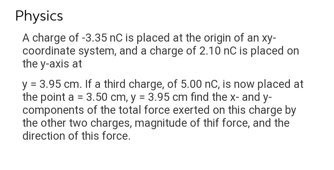 Physics
A charge of -3.35 nC is placed at the origin of an xy-
coordinate system, and a charge of 2.10 nC is placed on
the y-axis at
y = 3.95 cm. If a third charge, of 5.00 nC, is now placed at
the point a = 3.50 cm, y = 3.95 cm find the x- and y-
components of the total force exerted on this charge by
the other two charges, magnitude of thif force, and the
direction of this force.