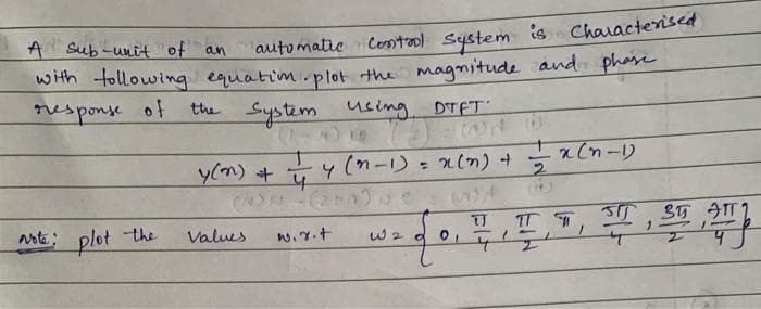 A sub-unit of an
automatic Control system is Characterised)
with following equation plot the magnitude and phase
response of
Note: plot the
the system using
using DTFT
Values
Y(n) + 4 (n-1) = x (n) +
4
wir.t
10
W 2 d
(A
TJ
01
2
x(n-1)
TT T
SIJ
1
355
2
1
27777