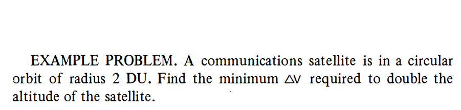 EXAMPLE PROBLEM. A communications satellite is in a circular
orbit of radius 2 DU. Find the minimum av required to double the
altitude of the satellite.