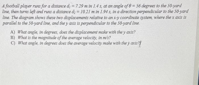 A football player runs for a distance di = 7.29 m in 1.4 s, at an angle of 0= 56 degrees to the 50-yard
line, then turns left and runs a distance d; = 10.21 m in 1.94 s, in a direction perpendicular to the 50-yard
line. The diagram shows these two displacements relative to an x-y coordinate system, where the x axis is
parallel to the 50-yard line, and they axis is perpendicular to the 50-yard line.
A) What angle, in degrees, does the displacement make with the y axis?
B) What is the magnitude of the average velocity, in m/s?
C) What angle, in degrees does the average velocity make with the y axis?