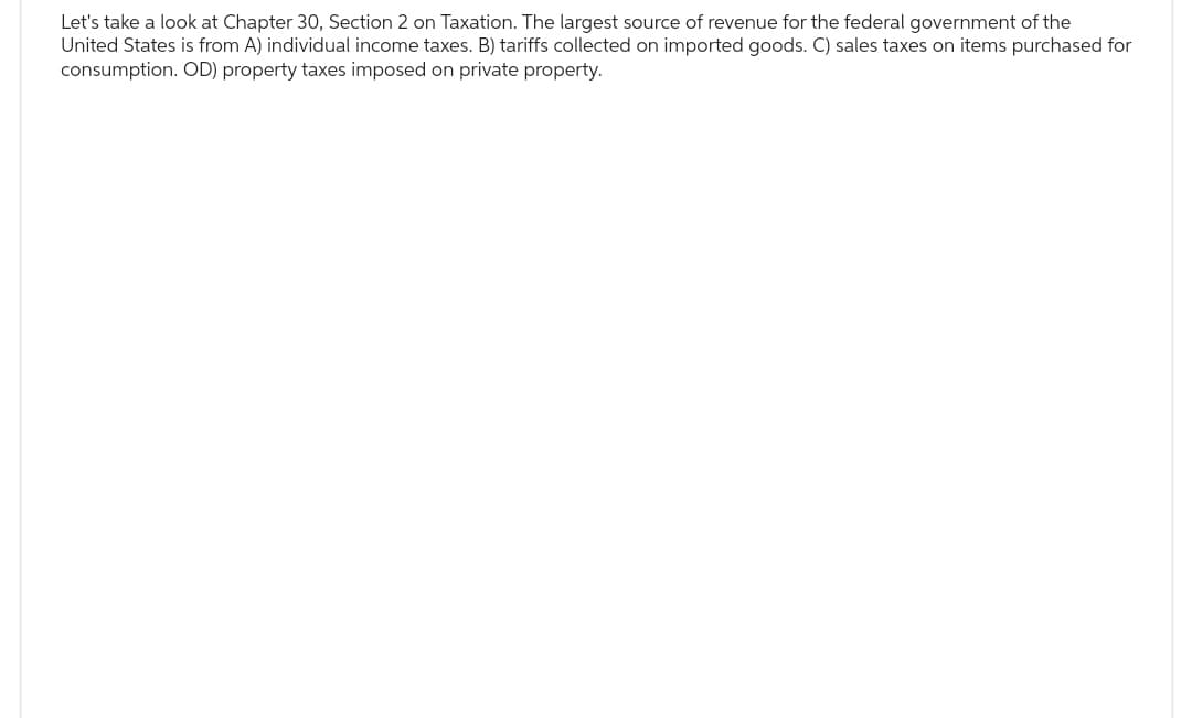 Let's take a look at Chapter 30, Section 2 on Taxation. The largest source of revenue for the federal government of the
United States is from A) individual income taxes. B) tariffs collected on imported goods. C) sales taxes on items purchased for
consumption. OD) property taxes imposed on private property.