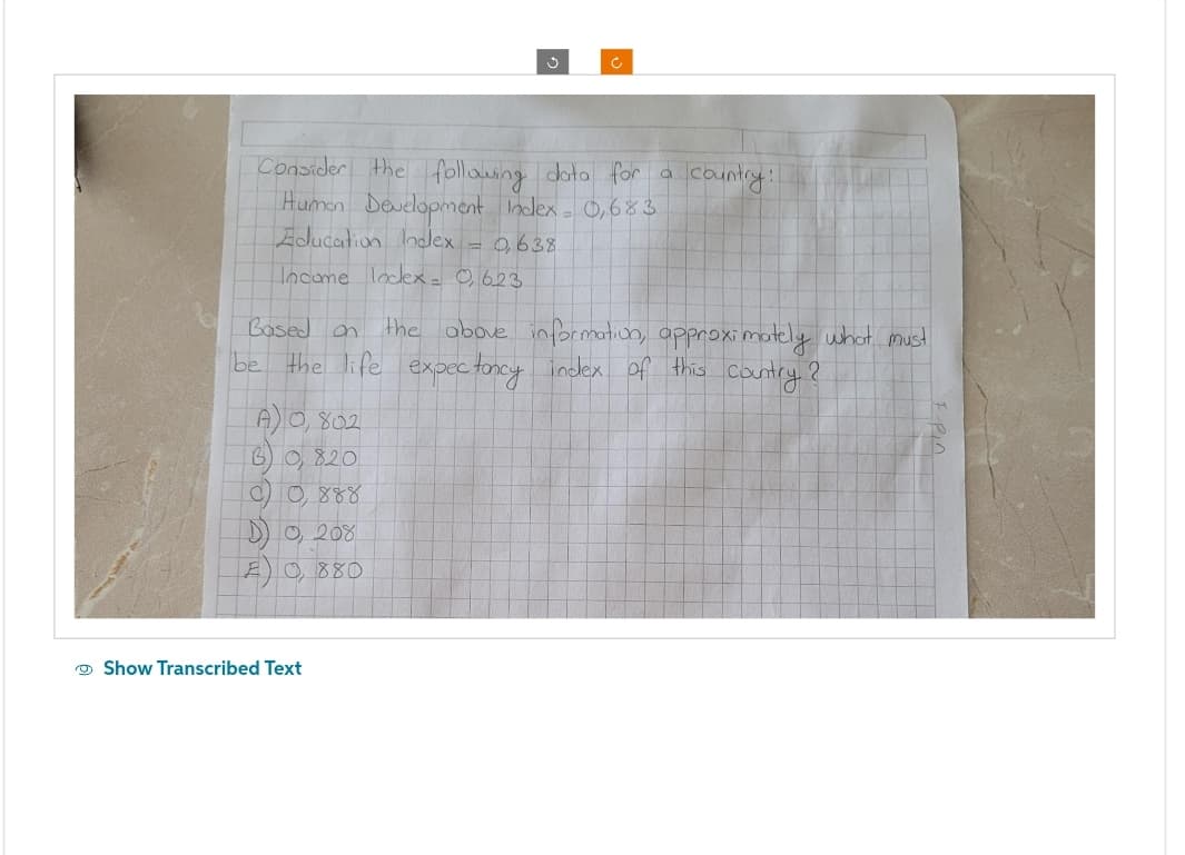 Consider the following data for a
Human Development Index = 0,683
Education Index
0,638
Income lodex= 0,623
Ć
A) 0,802
B) 0, 820
C) 0,888
D) 0,208
F0, 880
Based on the above information, approximately what must
be the life expectancy index of this country?
Show Transcribed Text
country!