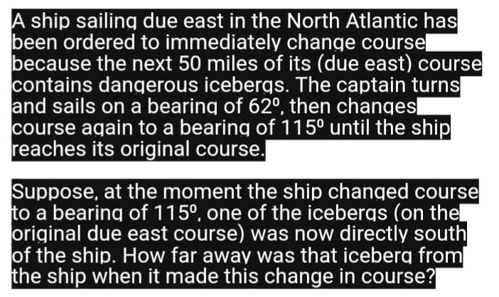 A ship sailing due east in the North Atlantic has
been ordered to immediately change coursel
because the next 50 miles of its (due east) course
contains dangerous icebergs. The captain turns
and sails on a bearing of 62°, then changes
course again to a bearing of 115⁰ until the ship
reaches its original course.
Suppose, at the moment the ship changed course
to a bearing of 115º, one of the icebergs (on the
original due east course) was now directly south
of the ship. How far away was that iceberg from
the ship when it made this change in course?