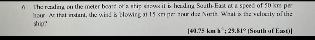 6. The reading on the meter board of a ship shows it is heading South-East at a speed of 50 km per
hour. At that instant, the wind is blowing at 15 km per hour due North. What is the velocity of the
ship?
[40.75 km h¹; 29.81° (South of East)]