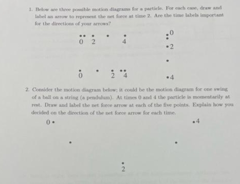 1. Below are three possible motion diagrams for a particle. For each case, draw and
label an arrow to represent the net force at time 2. Are the time labels important
for the directions of your arrows?
02
4
:0
•2
0
24
.4
2. Consider the motion diagram below; it could be the motion diagram for one swing
of a ball on a string (a pendulum). At times 0 and 4 the particle is momentarily at
rest. Draw and label the net force arrow at each of the five points. Explain how you
decided on the direction of the net force arrow for each time.
0.
2
.4