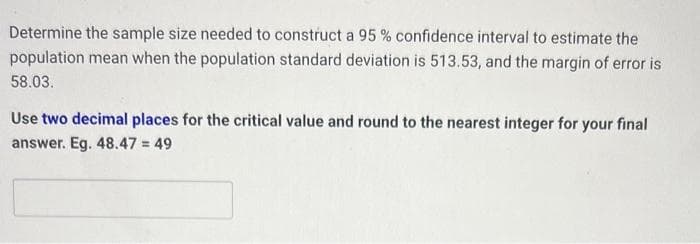 Determine the sample size needed to construct a 95% confidence interval to estimate the
population mean when the population standard deviation is 513.53, and the margin of error is
58.03.
Use two decimal places for the critical value and round to the nearest integer for your final
answer. Eg. 48.47 = 49