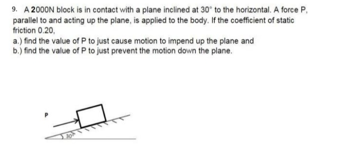 9. A 2000N block is in contact with a plane inclined at 30° to the horizontal. A force P,
parallel to and acting up the plane, is applied to the body. If the coefficient of static
friction 0.20,
a.) find the value of P to just cause motion to impend up the plane and
b.) find the value of P to just prevent the motion down the plane.
