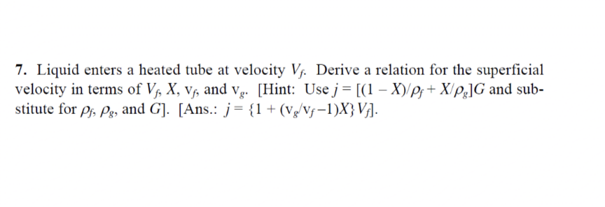 7. Liquid enters a heated tube at velocity V. Derive a relation for the superficial
velocity in terms of V, X, v, and Vạ. [Hint: Use j= [(1 – X)/pf+ X/e]G and sub-
stitute for Pf, Pg, and G]. [Ans.: j= {1+(vg/Vf-1)X} VjA.
