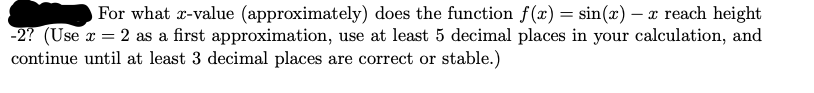 For what r-value (approximately) does the function f(x) = sin(x) – x reach height
-2? (Use x = 2 as a first approximation, use at least 5 decimal places in your calculation, and
continue until at least 3 decimal places are correct or stable.)
