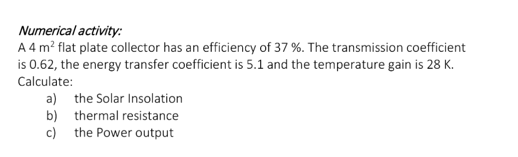 Numerical activity:
A 4 m? flat plate collector has an efficiency of 37 %. The transmission coefficient
is 0.62, the energy transfer coefficient is 5.1 and the temperature gain is 28 K.
Calculate:
a)
b)
the Power output
the Solar Insolation
thermal resistance
c)
