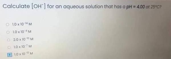 Calculate [OH] for an aqueous solution that has a pH = 4.00 at 25°C?
O 1.0 x 10 14 M
O 1.0 x 10 4 M
O 2.0 x 10 10 M
O 1.0 x 107 M
E 1.0 x 10 10 M
