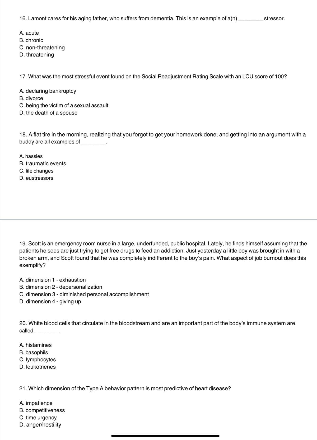 16. Lamont cares for his aging father, who suffers from dementia. This is an example of a(n).
A. acute
B. chronic
C. non-threatening
D. threatening
17. What was the most stressful event found on the Social Readjustment Rating Scale with an LCU score of 100?
A. declaring bankruptcy
B. divorce
C. being the victim of a sexual assault
D. the death of a spouse
18. A flat tire in the morning, realizing that you forgot to get your homework done, and getting into an argument with a
buddy are all examples of
A. hassles
B. traumatic events
C. life changes
D. eustressors
stressor.
19. Scott is an emergency room nurse in a large, underfunded, public hospital. Lately, he finds himself assuming that the
patients he sees are just trying to get free drugs to feed an addiction. Just yesterday a little boy was brought in with a
broken arm, and Scott found that he was completely indifferent to the boy's pain. What aspect of job burnout does this
exemplify?
A. dimension 1 - exhaustion
B. dimension 2 - depersonalization
C. dimension 3 - diminished personal accomplishment
D. dimension 4 - giving up
20. White blood cells that circulate in the bloodstream and are an important part of the body's immune system are
called
A. histamines
B. basophils
C. lymphocytes
D. leukotrienes
21. Which dimension of the Type A behavior pattern is most predictive of heart disease?
A. impatience
B. competitiveness
C. time urgency
D. anger/hostility