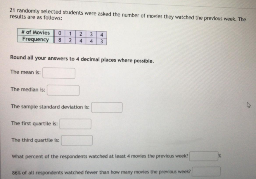 21 randomly selected students were asked the number of movies they watched the previous week. The
results are as follows:
# of Movies
Frequency
3
4.
8 2 4
.
4.
3
Round all your answers to 4 decimal places where possible.
The mean is:
The median is:
The sample standard deviation is:
The first quartile is:
The third quartile is:
What percent of the respondents watched at least 4 movies the previous week?
86% of all respondents watched fewer than how many movies the previous week?
